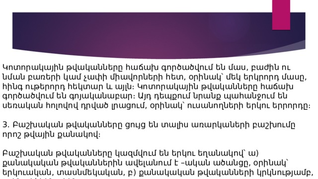 Կոտորակային թվականները հաճախ գործածվում են մաս, բաժին ու նման բառերի կամ չափի միավորների հետ, օրինակ՝ մեկ երկրորդ մասը, հինգ ութերորդ հեկտար և այլն։ Կոտորակային թվականները հաճախ գործածվում են գոյականաբար։ Այդ դեպքում նրանք պահանջում են սեռական հոլովով դրված լրացում, օրինակ՝ ուսանողների երկու երրորդը։ 3. Բաշխական թվականները ցույց են տալիս առարկաների բաշխումը որոշ թվային քանակով։ Բաշխական թվականները կազմվում են երկու եղանակով՝ ա) քանակական թվականներին ավելանում է –ական ածանցը, օրինակ՝ երկուական, տասնմեկական, բ) քանակական թվականների կրկնությամբ, օրինակ՝ հինգ-հինգ։ 