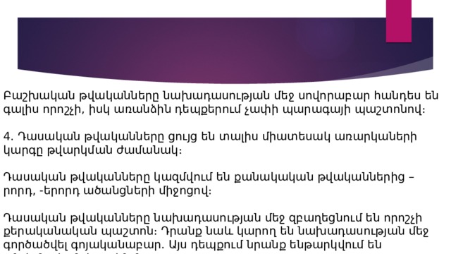 Բաշխական թվականները նախադասության մեջ սովորաբար հանդես են գալիս որոշչի, իսկ առանձին դեպքերում չափի պարագայի պաշտոնով։ 4. Դասական թվականները ցույց են տալիս միատեսակ առարկաների կարգը թվարկման ժամանակ։ Դասական թվականները կազմվում են քանակական թվականներից –րորդ, -երորդ ածանցների միջոցով։ Դասական թվականները նախադասության մեջ զբաղեցնում են որոշչի քերականական պաշտոն։ Դրանք նաև կարող են նախադասության մեջ գործածվել գոյականաբար. Այս դեպքում նրանք ենթարկվում են անվանական հոլովման։ 