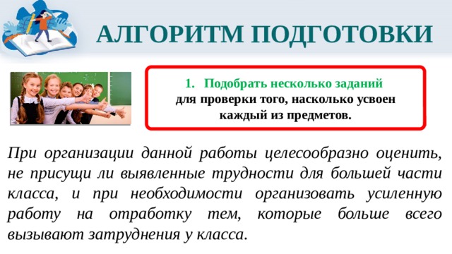 АЛГОРИТМ ПОДГОТОВКИ  Подобрать несколько заданий для проверки того, насколько усвоен каждый из предметов. При организации данной работы целесообразно оценить, не присущи ли выявленные трудности для большей части класса, и при необходимости организовать усиленную работу на отработку тем, которые больше всего вызывают затруднения у класса. 