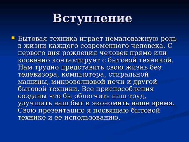 Вступление Бытовая техника играет немаловажную роль в жизни каждого современного человека. С первого дня рождения человек прямо или косвенно контактирует с бытовой техникой. Нам трудно представить свою жизнь без телевизора, компьютера, стиральной машины, микроволновой печи и другой бытовой техники. Все приспособления созданы что бы облегчить наш труд, улучшить наш быт и экономить наше время. Свою презентацию я посвящаю бытовой технике и ее использованию. 