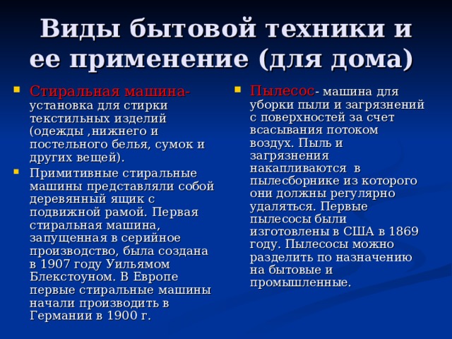 Виды бытовой техники и ее применение (для дома) Стиральная машина- установка для стирки текстильных изделий (одежды ,нижнего и постельного белья, сумок и других вещей). Примитивные стиральные машины представляли собой деревянный ящик с подвижной рамой. Первая стиральная машина, запущенная в серийное производство, была создана в 1907 году Уильямом Блекстоуном. В Европе первые стиральные машины начали производить в Германии в 1900 г. Пылесос - машина для уборки пыли и загрязнений с поверхностей за счет всасывания потоком воздух. Пыль и загрязнения накапливаются в пылесборнике из которого они должны регулярно удаляться. Первые пылесосы были изготовлены в США в 1869 году. Пылесосы можно разделить по назначению на бытовые и промышленные.  