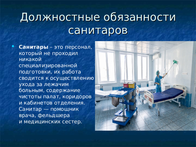 Должностные обязанности санитаров Санитары  – это персонал, который не проходил никакой специализированной подготовки, их работа сводится к осуществлению ухода за лежачим больным, содержание чистоты палат, коридоров и кабинетов отделения. Санитар — помощник врача, фельдшера и медицинских сестер. 