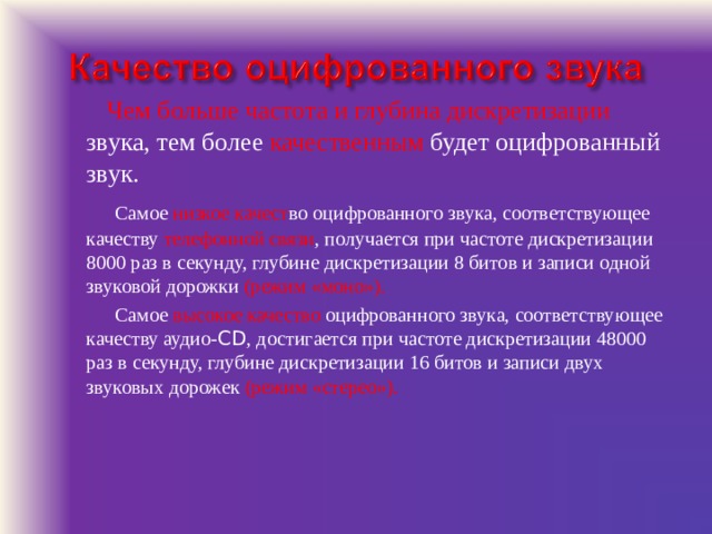   Чем больше частота и глубина дискретизации звука, тем более качественным будет оцифрованный звук.   Самое низкое качест во оцифрованного звука, соответствующее качеству телефонной связи , получается при частоте дискретизации 8000 раз в секунду, глубине дискретизации 8 битов и записи одной звуковой дорожки (режим «моно»).   Самое высокое качество оцифрованного звука, соответствующее качеству аудио- CD , достигается при частоте дискретизации 48000 раз в секунду, глубине дискретизации 16 битов и записи двух звуковых дорожек (режим «стерео»). 