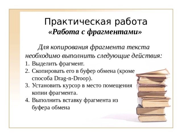 «Работа с фрагментами» Для копирования фрагмента текста необходимо выполнить следующие действия: Выделить фрагмент. Скопировать его в буфер обмена (кроме способа Drag-n-Droop) . Установить курсор в место помещения копии фрагмента. Выполнить вставку фрагмента из буфера обмена 