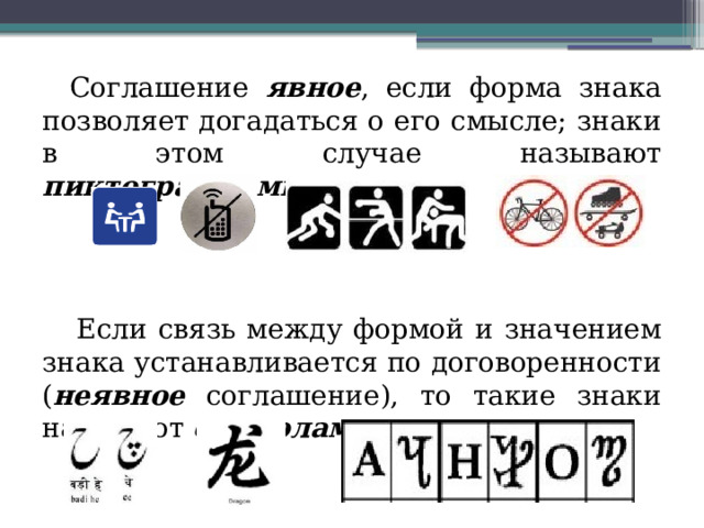 Соглашение явное , если форма знака позволяет догадаться о его смысле; знаки в этом случае называют пиктограммами . Если связь между формой и значением знака устанавливается по договоренности ( неявное соглашение), то такие знаки называют символами . 