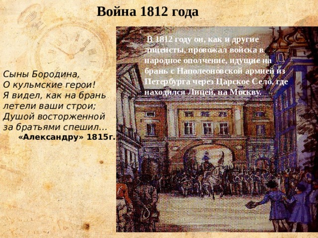 Война 1812 года В 1812 году он, как и другие лицеисты, провожал войска в народное ополчение, идущие на брань с Наполеоновской армией из Петербурга через Царское Село, где находился Лицей, на Москву. Сыны Бородина, О кульмские герои! Я видел, как на брань летели ваши строи; Душой восторженной за братьями спешил… «Александру» 1815г. 