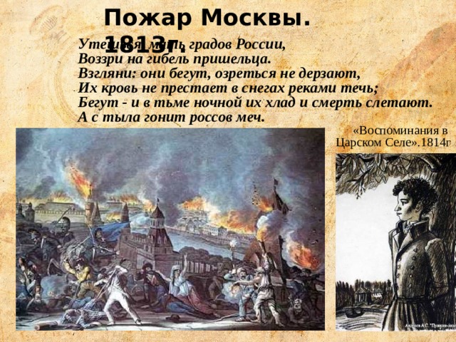 Пожар Москвы. 1813г. Утешься, мать градов России, Воззри на гибель пришельца. Взгляни: они бегут, озреться не дерзают, Их кровь не престает в снегах реками течь; Бегут - и в тьме ночной их хлад и смерть слетают. А с тыла гонит россов меч. «Воспоминания в Царском Селе».1814г 