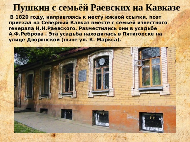 Пушкин с семьёй Раевских на Кавказе В 1820 году, направляясь к месту южной ссылки, поэт приехал на Северный Кавказ вместе с семьей известного генерала Н.Н.Раевского. Разместились они в усадьбе А.Ф.Реброва . Эта усадьба находилась в Пятигорске на улице Дворянской (ныне ул. К. Маркса).   