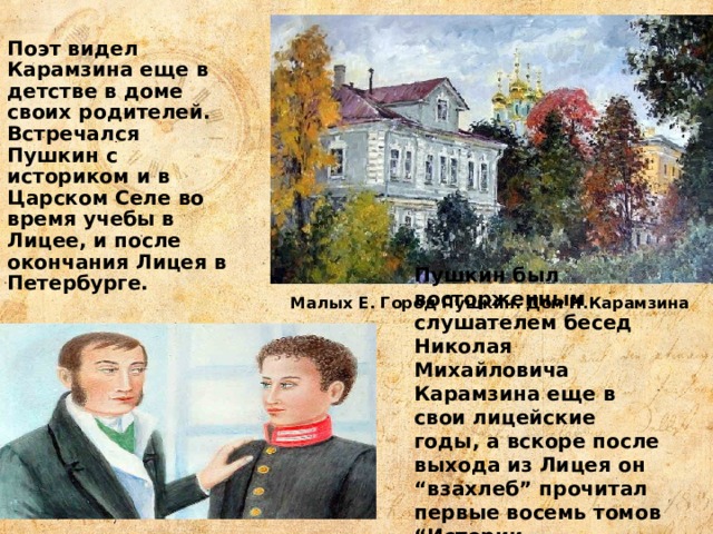 Поэт видел Карамзина еще в детстве в доме своих родителей. Встречался Пушкин с историком и в Царском Селе во время учебы в Лицее, и после окончания Лицея в Петербурге. Пушкин был восторженным слушателем бесед Николая Михайловича Карамзина еще в свои лицейские годы, а вскоре после выхода из Лицея он “взахлеб” прочитал первые восемь томов “Истории государства Российского”. Малых Е. Город Пушкин. Дом Н.Карамзина 