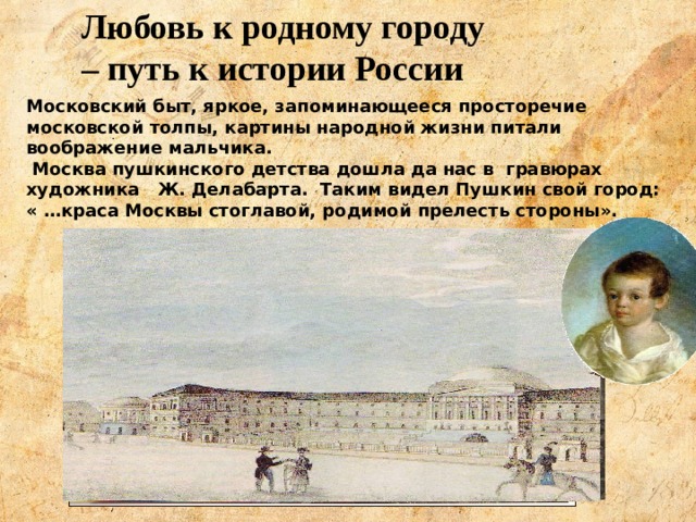 Любовь к родному городу – путь к истории России Московский быт, яркое, запоминающееся просторечие московской толпы, картины народной жизни питали воображение мальчика. Москва пушкинского детства дошла да нас в гравюрах художника Ж. Делабарта. Таким видел Пушкин свой город: « …краса Москвы стоглавой, родимой прелесть стороны». 