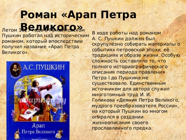 Роман «Арап Петра Великого» Летом 1827 года в Михайловском Пушкин работал над историческим романом, который впоследствии получил название «Арап Петра Великого». В ходе работы над романом А. С. Пушкин должен был скрупулёзно собирать материалы о событиях петровской эпохи, её традициях и образе жизни. Особую сложность составляло то, что полного историографического описания периода правления  Петра I до Пушкина не существовало. Единственным источником для автора служил многотомный труд И. И. Голикова «Деяния Петра Великого, мудрого преобразователя России», на который Пушкин во многом опирался в создании жизнеописания своего прославленного предка. 