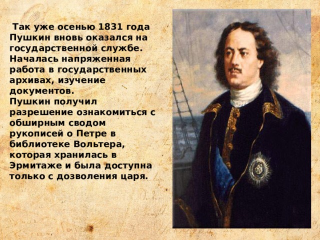  Так уже осенью 1831 года Пушкин вновь оказался на государственной службе. Началась напряженная работа в государственных архивах, изучение документов. Пушкин получил разрешение ознакомиться с обширным сводом рукописей о Петре в библиотеке Вольтера, которая хранилась в Эрмитаже и была достyпна только с дозволения царя. 