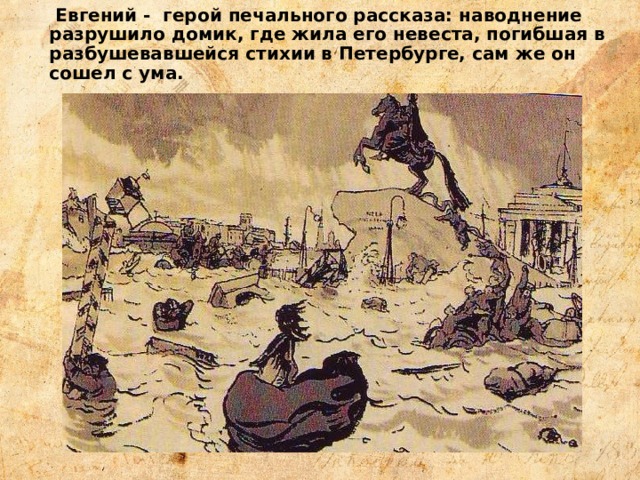  Евгений - герой печального рассказа: наводнение разрушило домик, где жила его невеста, погибшая в разбушевавшейся стихии в Петербурге, сам же он сошел с ума. 