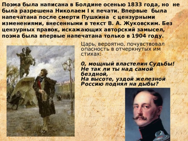 Поэма была написана в Болдине осенью 1833 года, но не была разрешена Николаем I к печати. Впервые была напечатана после смерти Пушкина с цензурными изменениями, внесенными в текст В. А. Жуковским. Без цензурных правок, искажающих авторский замысел, поэма была впервые напечатана только в 1904 году. Царь, вероятно, почувствовал опасность в отчеркнутых им стихах: 0, мощный властелин Судьбы! Не так ли ты над самой бездной, На высоте, уздой железной Россию поднял на дыбы? 