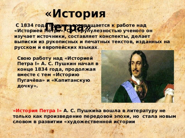 «История Петра» С 1834 года Пушкин возвращается к работе над «Историей Петра». Со скрупулезностью ученого он изучает источники, составляет конспекты, делает выписки из рукописных и печатных текстов, изданных на русском и европейских языках . Свою работу над «Историей Петра I» А. С. Пушкин начал в конце 1834 года, продолжая вместе с тем «Историю Пугачёва» и «Капитанскую дочку».  «История Петра I» А. С. Пушкина вошла в литературу не только как произведение передовой эпохи, но стала новым словом в развитии «художественной истории 