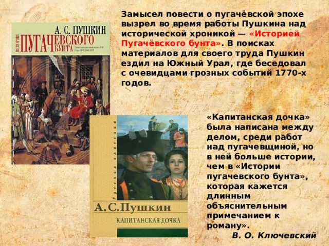 Замысел повести о пугачёвской эпохе вызрел во время работы Пушкина над исторической хроникой — «Историей Пугачёвского бунта» . В поисках материалов для своего труда Пушкин ездил на Южный Урал, где беседовал с очевидцами грозных событий 1770-х годов. «Капитанская дочка» была написана между делом, среди работ над пугачевщиной, но в ней больше истории, чем в «Истории пугачевского бунта», которая кажется длинным объяснительным примечанием к роману».   В. О. Ключевский 