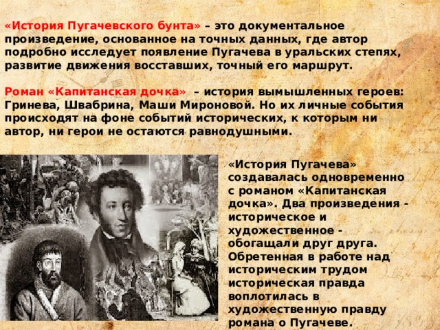 «История Пугачевского бунта» – это документальное произведение, основанное на точных данных, где автор подробно исследует появление Пугачева в уральских степях, развитие движения восставших, точный его маршрут. Роман «Капитанская дочка» – история вымышленных героев: Гринева, Швабрина, Маши Мироновой. Но их личные события происходят на фоне событий исторических, к которым ни автор, ни герои не остаются равнодушными. «История Пугачева» создавалась одновременно с романом «Капитанская дочка». Два произведения - историческое и художественное - обогащали друг друга. Обретенная в работе над историческим трудом историческая правда воплотилась в художественную правду романа о Пугачеве. 