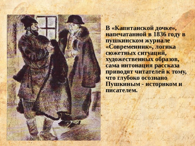 В «Капитанской дочке», напечатанной в 1836 году в пушкинском журнале «Современник», логика сюжетных ситуаций, художественных образов, сама интонация рассказа приводят читателей к тому, что глубоко осознано Пушкиным - историком и писателем. 