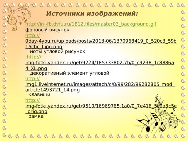 Источники изображений: http://ini-fb.dvfu.ru/1812.files/master03_background.gif  фоновый рисунок http:// 0day-4you.ru/uploads/posts/2013-06/1370968419_0_520c3_59b15cbc_l.jpg.png  ноты угловой рисунок  http:// img-fotki.yandex.ru/get/9224/185733802.7b/0_c9238_1c8886a4_XL.png   декоративный элемент угловой http :// img1.liveinternet.ru/images/attach/c/8/99/282/99282805_mod_article1493721_14.png  клавиши http:// img-fotki.yandex.ru/get/9510/16969765.1a0/0_7e416_5c0a3c5e_orig.png  рамка 