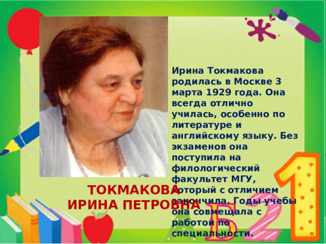 Ирина Токмакова родилась в Москве 3 марта 1929 года. Она всегда отлично училась, особенно по литературе и английскому языку. Без экзаменов она поступила на филологический факультет МГУ, который с отличием закончила. Годы учебы она совмещала с работой по специальности. ТОКМАКОВА ИРИНА ПЕТРОВНА 