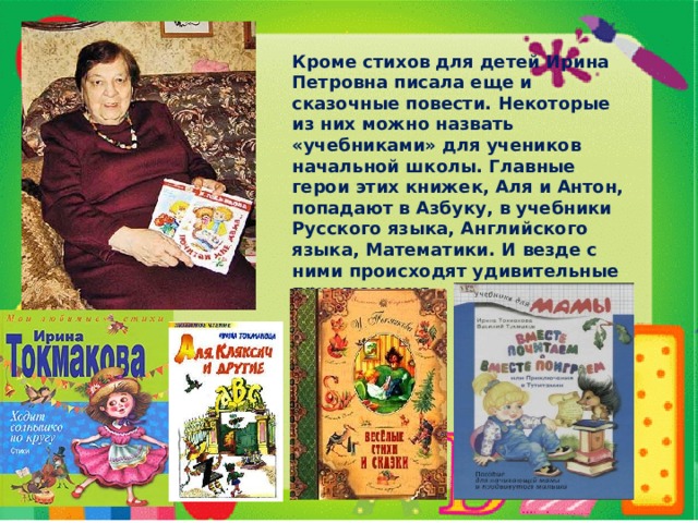 Кроме стихов для детей Ирина Петровна писала еще и сказочные повести. Некоторые из них можно назвать «учебниками» для учеников начальной школы. Главные герои этих книжек, Аля и Антон, попадают в Азбуку, в учебники Русского языка, Английского языка, Математики. И везде с ними происходят удивительные приключения. 