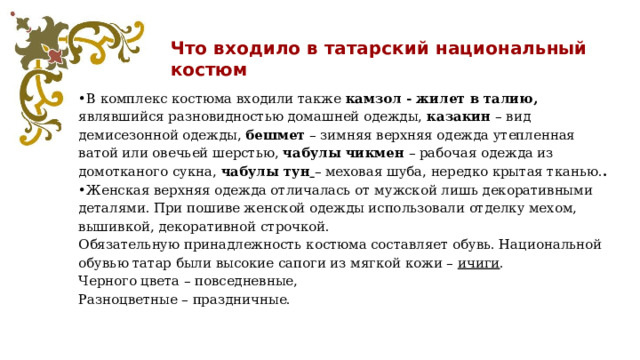 Что входило в татарский национальный костюм • В комплекс костюма входили также камзол - жилет в талию, являвшийся разновидностью домашней одежды, казакин – вид демисезонной одежды, бешмет – зимняя верхняя одежда утепленная ватой или овечьей шерстью, чабулы чикмен – рабочая одежда из домотканого сукна, чабулы тун  – меховая шуба, нередко крытая тканью. . • Женская верхняя одежда отличалась от мужской лишь декоративными деталями. При пошиве женской одежды использовали отделку мехом, вышивкой, декоративной строчкой. Обязательную принадлежность костюма составляет обувь. Национальной обувью татар были высокие сапоги из мягкой кожи – ичиги . Черного цвета – повседневные, Разноцветные – праздничные. 