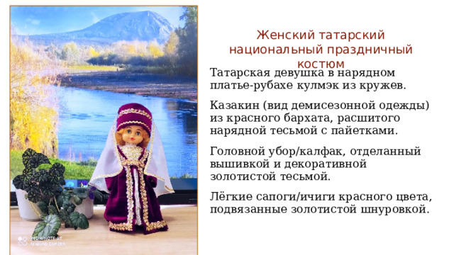 Женский татарский национальный праздничный костюм Татарская девушка в нарядном платье-рубахе кулмэк из кружев. Казакин (вид демисезонной одежды) из красного бархата, расшитого нарядной тесьмой с пайетками. Головной убор/калфак, отделанный вышивкой и декоративной золотистой тесьмой. Лёгкие сапоги/ичиги красного цвета, подвязанные золотистой шнуровкой. 