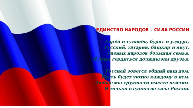  ЕДИНСТВО НАРОДОВ – СИЛА РОССИИ    Еврей и тувинец, бурят и удмурт,  Русский, татарин, башкир и якут.  Разных народов большая семья,  И этим гордиться должны мы друзья.  Россией зовется общий наш дом,  Пусть будет уютно каждому в нем.  Любые мы трудности вместе осилим   И только в единстве сила России. 