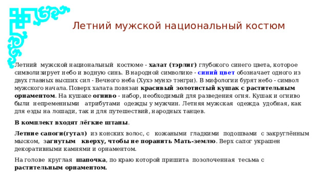 Летний мужской национальный костюм Летний мужской национальный костюме - халат (тэрлиг) глубокого синего цвета, которое символизирует небо и водную синь. В народной символике  -  синий цвет обозначает одного из двух главных высших сил - Вечного неба (Хухэ мунхэ тэнгри). В мифологии бурят небо - символ мужского начала.  Поверх халата повязан красивый золотистый кушак с растительным орнаментом . На кушаке огниво - набор, необходимый для разведения огня. Кушак и огниво были непременными атрибутами одежды у мужчин. Летняя мужская одежда удобная, как для езды на лошади, так и для путешествий, народных танцев. В комплект входят лёгкие штаны . Летние сапоги(гутал) из конских волос, с кожаными гладкими подошвами с закруглённым мыском, з агнутым кверху, чтобы не поранить Мать-землю . Верх сапог украшен декоративными камнями и орнаментом. На голове круглая шапочка , по краю которой пришита позолоченная тесьма с растительным орнаментом. 