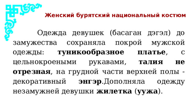Женский бурятский национальный костюм  Одежда девушек (басаган дэгэл) до замужества сохраняла покрой мужской одежды: туникообразное платье , с цельнокроеными рукавами, талия не отрезная , на грудной части верхней полы - декоративный энгэр .Дополняла одежду незамужней девушки жилетка ( уужа ). 