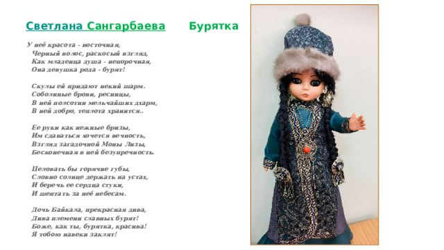  Светлана Сангарбаева  Бурятка   У неё красота - восточная,  Черный волос, раскосый взгляд,  Как младенца душа - непорочная,  Она девушка рода - бурят!   Скулы ей придают некий шарм.  Соболиные брови, ресницы,  В ней полсотни мельчайших дхарм,  В ней добро, теплота хранится..   Ее руки как нежные бризы,  Им сдаваться хочется вечность,  Взгляд загадочной Моны Лизы,  Бесконечная в ней безупречность.   Целовать бы горячие губы,  Словно солнце держать на устах,  И беречь ее сердца стуки,  И шептать за неё небесам.   Дочь Байкала, прекрасная дива,  Дива племени славных бурят!  Боже, как ты, бурятка, красива!  Я тобою навеки заклят! 