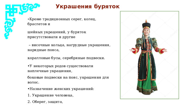  Украшения буряток • Кроме традиционных серег, колец, браслетов и шейных украшений, у буряток присутствовали и другие – височные кольца, нагрудные украшения, нарядные пояса, коралловые бусы, серебряные подвески. • У некоторых родов существовали наплечные украшения, боковые подвески на пояс, украшения для волос. • Назначение женских украшений: 1. Украшение человека, 2. Оберег, защита, 3. Принадлежность к определенному роду, богатство семьи, социальный статус. 