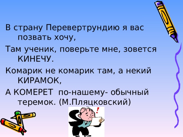 В страну Перевертрундию я вас позвать хочу, Там ученик, поверьте мне, зовется КИНЕЧУ. Комарик не комарик там, а некий КИРАМОК, А КОМЕРЕТ по-нашему- обычный теремок. (М.Пляцковский) 