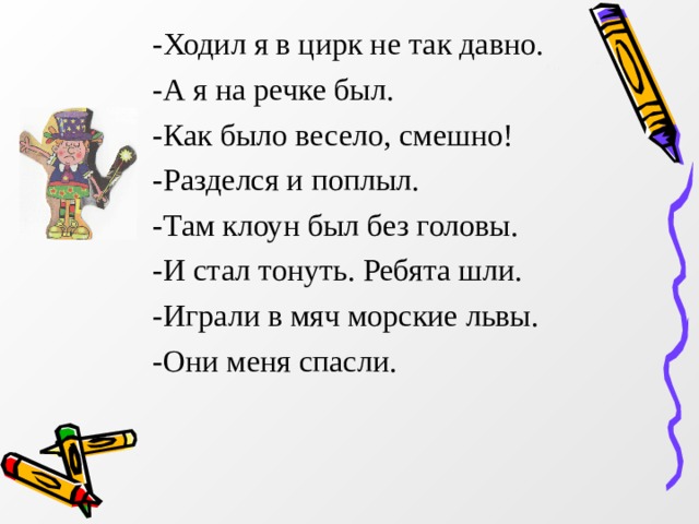 -Ходил я в цирк не так давно. -А я на речке был. -Как было весело, смешно! -Разделся и поплыл. -Там клоун был без головы. -И стал тонуть. Ребята шли. -Играли в мяч морские львы. -Они меня спасли. 