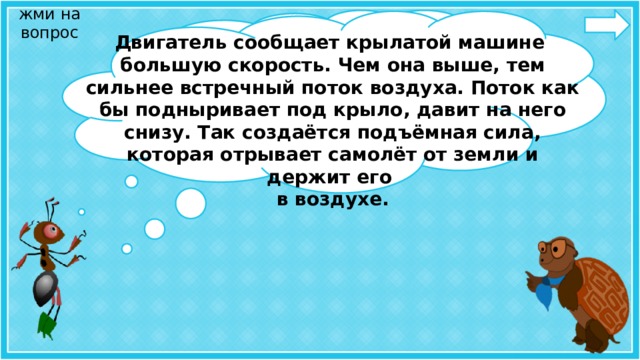 жми на вопрос Благодаря крыльям самолёт держится в воздухе. Как это происходит?   Двигатель сообщает крылатой машине большую скорость. Чем она выше, тем сильнее встречный поток воздуха. Поток как бы подныривает под крыло, давит на него снизу. Так создаётся подъёмная сила, которая отрывает самолёт от земли и держит его в воздухе.