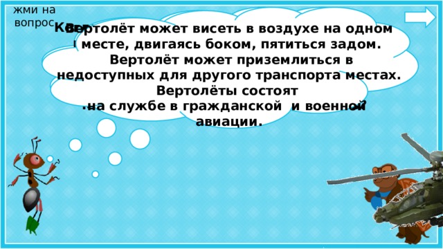 жми на вопрос Когда мы говорим об авиации, нельзя не сказать о вертолётах. Внешне эти летательные аппараты похожи на самолёты и выполняют ту же работу, что и самолёты. Чем же они отличаются от самолётов?  Вертолёт может висеть в воздухе на одном  месте, двигаясь боком, пятиться задом.  Вертолёт может приземлиться в недоступных для другого транспорта местах. Вертолёты состоят на службе в гражданской и военной авиации.