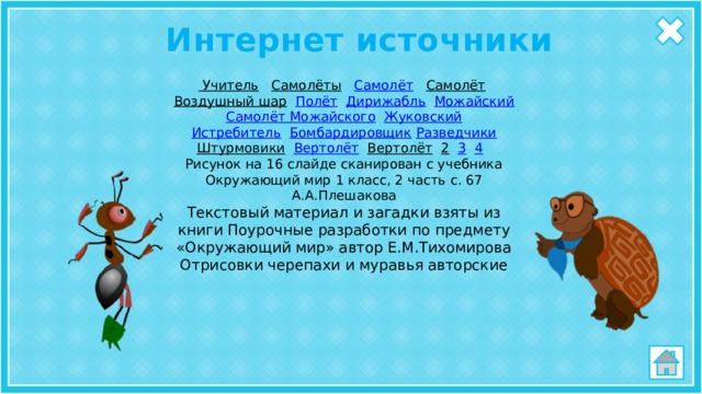 Интернет источники Учитель  Самолёты  Самолёт  Самолёт  Воздушный шар  Полёт  Дирижабль  Можайский  Самолёт Можайского  Жуковский Истребитель  Бомбардировщик  Разведчики Штурмовики  Вертолёт  Вертолёт  2  3  4  Рисунок на 16 слайде сканирован с учебника Окружающий мир 1 класс, 2 часть с. 67 А.А.Плешакова Текстовый материал и загадки взяты из книги Поурочные разработки по предмету «Окружающий мир» автор Е.М.Тихомирова Отрисовки черепахи и муравья авторские