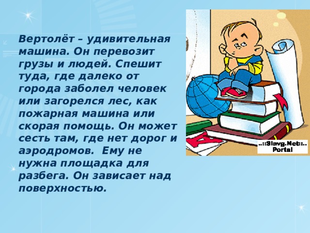 Вертолёт – удивительная машина. Он перевозит грузы и людей. Спешит туда, где далеко от города заболел человек или загорелся лес, как пожарная машина или скорая помощь. Он может сесть там, где нет дорог и аэродромов. Ему не нужна площадка для разбега. Он зависает над поверхностью.