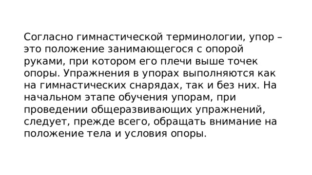 Согласно гимнастической терминологии, упор – это положение занимающегося с опорой руками, при котором его плечи выше точек опоры. Упражнения в упорах выполняются как на гимнастических снарядах, так и без них. На начальном этапе обучения упорам, при проведении общеразвивающих упражнений, следует, прежде всего, обращать внимание на положение тела и условия опоры. 