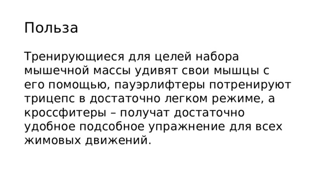Польза Тренирующиеся для целей набора мышечной массы удивят свои мышцы с его помощью, пауэрлифтеры потренируют трицепс в достаточно легком режиме, а кроссфитеры – получат достаточно удобное подсобное упражнение для всех жимовых движений. 