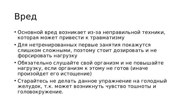 Вред Основной вред возникает из-за неправильной техники, которая может привести к травматизму Для нетренированных первые занятия покажутся слишком сложными, поэтому стоит дозировать и не форсировать нагрузку Обязательно слушайте свой организм и не повышайте нагрузку, если организм к этому не готов (иначе произойдет его истощение) Старайтесь не делать данное упражнение на голодный желудок, т.к. может возникнуть чувство тошноты и головокружение. 