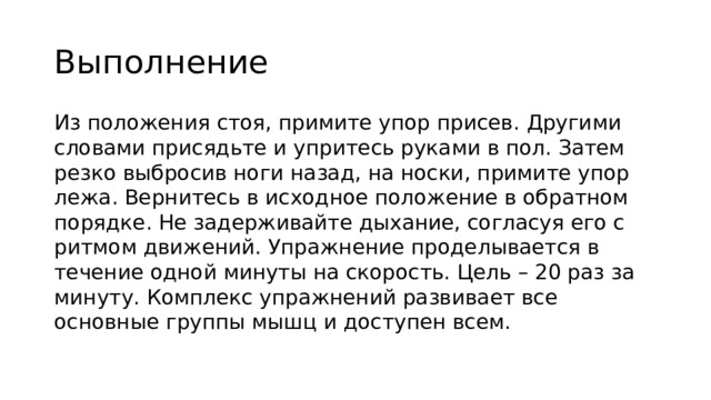 Выполнение Из положения стоя, примите упор присев. Другими словами присядьте и упритесь руками в пол. Затем резко выбросив ноги назад, на носки, примите упор лежа. Вернитесь в исходное положение в обратном порядке. Не задерживайте дыхание, согласуя его с ритмом движений. Упражнение проделывается в течение одной минуты на скорость. Цель – 20 раз за минуту. Комплекс упражнений развивает все основные группы мышц и доступен всем. 