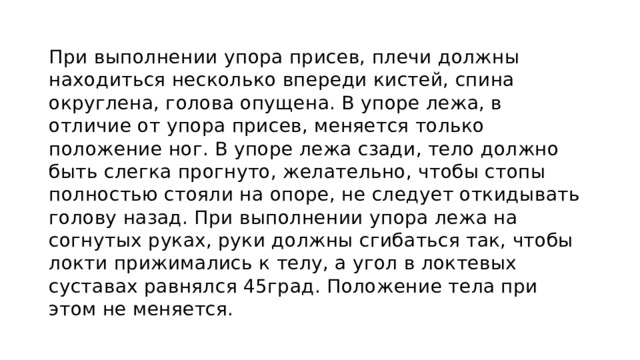 При выполнении упора присев, плечи должны находиться несколько впереди кистей, спина округлена, голова опущена. В упоре лежа, в отличие от упора присев, меняется только положение ног. В упоре лежа сзади, тело должно быть слегка прогнуто, желательно, чтобы стопы полностью стояли на опоре, не следует откидывать голову назад. При выполнении упора лежа на согнутых руках, руки должны сгибаться так, чтобы локти прижимались к телу, а угол в локтевых суставах равнялся 45град. Положение тела при этом не меняется. 