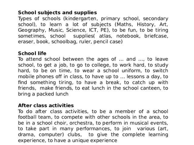 School subjects and supplies Types of schools (kindergarten, primary school, secondary school), to learn a lot of subjects (Maths, History, Art, Geography, Music, Science, ICT, PE), to be fun, to be tiring sometimes, school supplies( atlas, notebook, briefcase, eraser, book, schoolbag, ruler, pencil case) School life To attend school between the ages of … and …, to leave school, to get a job, to go to college, to work hard, to study hard, to be on time, to wear a school uniform, to switch mobile phones off in class, to have up to … lessons a day, to find something tiring, to have a break, to catch up with friends, make friends, to eat lunch in the school canteen, to bring a packed lunch After class activities To do after class activities, to be a member of a school football team, to compete with other schools in the area, to be in a school choir, orchestra, to perform in musical events, to take part in many performances, to join various (art, drama, computer) clubs, to give the complete learning experience, to have a unique experience 