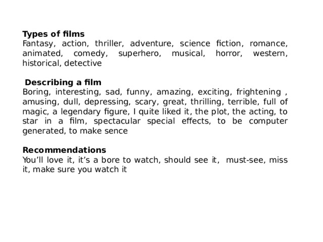 Types of films Fantasy, action, thriller, adventure, science fiction, romance, animated, comedy, superhero, musical, horror, western, historical, detective  Describing a film Boring, interesting, sad, funny, amazing, exciting, frightening , amusing, dull, depressing, scary, great, thrilling, terrible, full of magic, a legendary figure, I quite liked it, the plot, the acting, to star in a film, spectacular special effects, to be computer generated, to make sence  Recommendations You’ll love it, it’s a bore to watch, should see it, must-see, miss it, make sure you watch it 