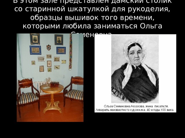 В этом зале представлен дамский столик со старинной шкатулкой для рукоделия, образцы вышивок того времени, которыми любила заниматься Ольга Семеновна. 