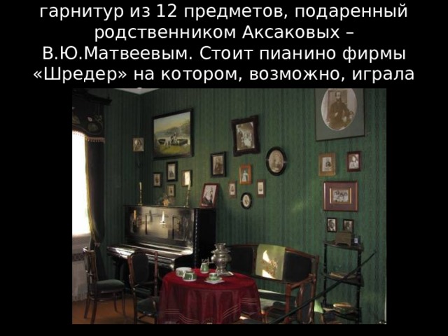 В центре расположен мебельный гарнитур из 12 предметов, подаренный родственником Аксаковых – В.Ю.Матвеевым. Стоит пианино фирмы «Шредер» на котором, возможно, играла Ольга Григорьевна. 