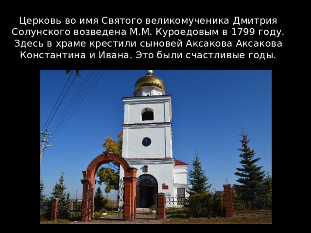 Церковь во имя Святого великомученика Дмитрия Солунского возведена М.М. Куроедовым в 1799 году. Здесь в храме крестили сыновей Аксакова Аксакова Константина и Ивана. Это были счастливые годы. 