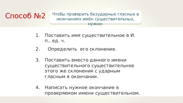 Способ №2 Чтобы проверить безударные гласные в окончаниях имён существительных, нужно: Поставить имя существительное в И. п., ед. ч.  Определить его склонение.  Поставить вместо данного имени существительного существительное этого же склонения с ударным гласным в окончании.  Написать нужное окончание в проверяемом имени существительном. 