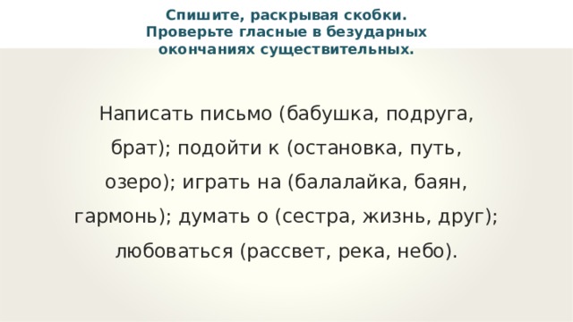 Спишите, раскрывая скобки. Проверьте гласные в безударных окончаниях существительных. Написать письмо (бабушка, подруга, брат); подойти к (остановка, путь, озеро); играть на (балалайка, баян, гармонь); думать о (сестра, жизнь, друг); любоваться (рассвет, река, небо). 